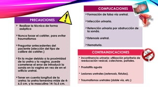 COMPLICACIONES
 Realizar la técnica de forma
aséptica
Nunca forzar el catéter, para evitar
traumatismos
Preguntar antecedentes del
paciente (elección del tipo de
calibre de catéter.)
En la mujer debido a la proximidad
de la uretra y la vagina, puede
cometerse el error de introducir la
sonda en la vagina en vez de en el
orificio uretral.
Tener en cuenta longitud de la
uretra; la uretra femenina mide de 4-
6,5 cm. y la masculina 14-16,5 cm.
PRECAUCIONES
Formación de falsa vía uretral.
Infección urinaria.
Retención urinaria por obstrucción de
la sonda.
Estenosis uretral.
Hematuria.
CONTRAINDICACIONES
• Incontinencia urinaria: utilización prioritaria de
reeducación vesical, colectores, pañales.
• Prostatitis aguda
• Lesiones uretrales (estenosis, fístulas).
• Traumatismos uretrales (doble vía, etc.)
 