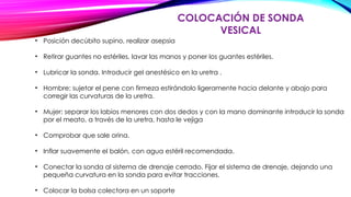 COLOCACIÓN DE SONDA
VESICAL
• Posición decúbito supino, realizar asepsia
• Retirar guantes no estériles, lavar las manos y poner los guantes estériles.
• Lubricar la sonda. Introducir gel anestésico en la uretra .
• Hombre: sujetar el pene con firmeza estirándolo ligeramente hacia delante y abajo para
corregir las curvaturas de la uretra.
• Mujer: separar los labios menores con dos dedos y con la mano dominante introducir la sonda
por el meato, a través de la uretra, hasta le vejiga
• Comprobar que sale orina.
• Inflar suavemente el balón, con agua estéril recomendada.
• Conectar la sonda al sistema de drenaje cerrado. Fijar el sistema de drenaje, dejando una
pequeña curvatura en la sonda para evitar tracciones.
• Colocar la bolsa colectora en un soporte
 