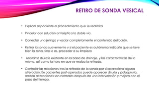 RETIRO DE SONDA VESICAL
• Explicar al paciente el procedimiento que se realizara
• Pincelar con solución antiséptica la doble vía.
• Conectar una jeringa y vaciar completamente el contenido del balón.
• Retirar la sonda suavemente y si el paciente es autónomo indicarle que se lave
bien la zona, sino lo es, proceder a su limpieza
• Anotar la diuresis existente en la bolsa de drenaje, y las características de la
misma, así como la hora en que se realiza la retirada.
• Controlar las micciones tras la retirada de la sonda por si apareciera alguna
alteración. En pacientes post-operados puede aparecer disuria y polaquiuria,
ambas alteraciones son normales después de una intervención y mejora con el
paso del tiempo.
 