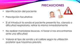 PRECAUCIONES
• Identificación del paciente
• Prescripción facultativa
• Si al introducir la sonda el paciente presenta tos, cianosis o
dificultad respiratoria, retirar la misma inmediatamente
• No realizar maniobras bruscas, ni forzar si nos encontramos
ante una dificultad
• Valorar el tipo de sonda y el calibre según la utilización
posterior que hayamos previsto
 
