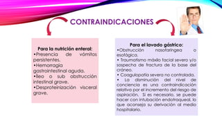 CONTRAINDICACIONES
Para la nutrición enteral:
•Presencia de vómitos
persistentes.
•Hemorragia
gastrointestinal aguda.
•Íleo o sub obstrucción
intestinal grave.
•Desproteinización visceral
grave.
Para el lavado gástrico:
•Obstrucción nasofaríngea o
esofágica.
• Traumatismo máxilo facial severo y/o
sospecha de fractura de la base del
cráneo.
• Coagulopatía severa no controlada.
• La disminución del nivel de
conciencia es una contraindicación
relativa por el incremento del riesgo de
aspiración. Si es necesario, se puede
hacer con intubación endotraqueal, lo
que aconseja su derivación al medio
hospitalario.
 