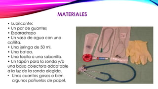 MATERIALES
• Lubricante:
• Un par de guantes
• Esparadrapo
• Un vaso de agua con una
cañita.
• Una jeringa de 50 ml.
• Una batea.
• Una toalla o una sabanilla.
• Un tapón para la sonda y/o
una bolsa colectora adaptable
a la luz de la sonda elegida.
• Unas cuantas gasas o bien
algunos pañuelos de papel.
 