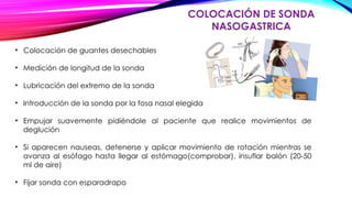 COLOCACIÓN DE SONDA
NASOGASTRICA
• Colocación de guantes desechables
• Medición de longitud de la sonda
• Lubricación del extremo de la sonda
• Introducción de la sonda por la fosa nasal elegida
• Empujar suavemente pidiéndole al paciente que realice movimientos de
deglución
• Si aparecen nauseas, detenerse y aplicar movimiento de rotación mientras se
avanza al esófago hasta llegar al estómago(comprobar), insuflar balón (20-50
ml de aire)
• Fijar sonda con esparadrapo
 