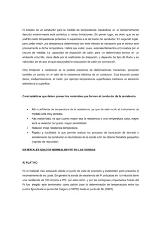 El empleo de un conductor para la medida de temperaturas, basándose en el comportamiento
descrito anteriormente está sometido a varias limitaciones. En primer lugar, es obvio que no se
podrán medir temperaturas próximas ni superiores a la de fusión del conductor. En segundo lugar,
para poder medir una temperatura determinada con este método es necesario que el sensor esté
precisamente a dicha temperatura. Habrá que evitar, pues, autocalentamientos provocados por el
circuito de medida. La capacidad de disipación de calor, para un determinado sensor en un
ambiente concreto, viene dada por el coeficiente de disipación, y depende del tipo de fluido y su
velocidad, en el caso en que sea posible la evacuación de calor por convección.


Otra limitación a considerar es la posible presencia de deformaciones mecánicas, provocan
también un cambio en el valor de la resistencia eléctrica de un conductor. Esta situación puede
darse, inadvertidamente, al medir, por ejemplo temperaturas superficiales mediante un elemento
adherido a la superficie.



Características que deben poseer los materiales que forman el conductor de la resistencia



    •   Alto coeficiente de temperatura de la resistencia, ya que de este modo el instrumento de
        medida será muy sensible.
    •   Alta resistividad, ya que cuanto mayor sea la resistencia a una temperatura dada, mayor
        será la variación por grado; mayor sensibilidad.
    •   Relación lineal resistencia-temperatura.
    •   Rigidez y ductilidad, lo que permite realizar los procesos de fabricación de estirado y
        arrollamiento del conductor en las bobinas de la sonda a fin de obtener tamaños pequeños
        (rapidez de respuesta).


MATERIALES USADOS NORMALMENTE EN LAS SONDAS



A) PLATINO


Es el material más adecuado desde el punto de vista de precisión y estabilidad, pero presenta el
inconveniente de su coste. En general la sonda de resistencia de Pt utilizadaa en la industria tiene
una resistencia de 100 ohmios a 0ºC. por esta razón, y por las ventajosas propiedades físicas del
Pt fue elegido este termómetro como patrón para la determinación de temperaturas entre los
puntos fijos desde el punto del Oxigeno (-183ºC) hasta el punto de Sb (630'5).
 