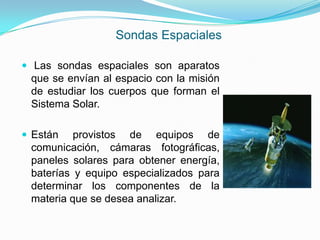 Sondas Espaciales
 Las sondas espaciales son aparatos
que se envían al espacio con la misión
de estudiar los cuerpos que forman el
Sistema Solar.
 Están provistos de equipos de
comunicación, cámaras fotográficas,
paneles solares para obtener energía,
baterías y equipo especializados para
determinar los componentes de la
materia que se desea analizar.
 