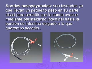 Sondas nasoyeyunales: son lastradas ya
que llevan un pequeño peso en su parte
distal para permitir que la sonda avance
mediante peristaltismo intestinal hasta la
porción de intestino delgado a la que
queramos acceder.

 