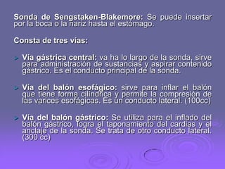 Sonda de Sengstaken-Blakemore: Se puede insertar
por la boca o la nariz hasta el estómago.
Consta de tres vías:


Vía gástrica central: va ha lo largo de la sonda, sirve
para administración de sustancias y aspirar contenido
gástrico. Es el conducto principal de la sonda.



Vía del balón esofágico: sirve para inflar el balón
que tiene forma cilíndrica y permite la compresión de
las varices esofágicas. Es un conducto lateral. (100cc)



Vía del balón gástrico: Se utiliza para el inflado del
balón gástrico, logra el taponamiento del cardias y el
anclaje de la sonda. Se trata de otro conducto lateral.
(300 cc)

 