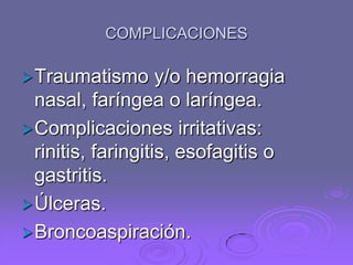 COMPLICACIONES
 Traumatismo

y/o hemorragia
nasal, faríngea o laríngea.
 Complicaciones irritativas:
rinitis, faringitis, esofagitis o
gastritis.
 Úlceras.
 Broncoaspiración.

 