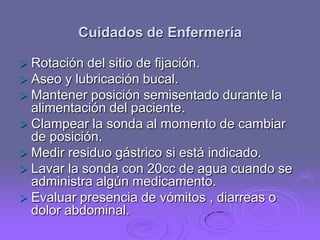 Cuidados de Enfermería


Rotación del sitio de fijación.
 Aseo y lubricación bucal.
 Mantener posición semisentado durante la
alimentación del paciente.
 Clampear la sonda al momento de cambiar
de posición.
 Medir residuo gástrico si está indicado.
 Lavar la sonda con 20cc de agua cuando se
administra algún medicamento.
 Evaluar presencia de vómitos , diarreas o
dolor abdominal.

 