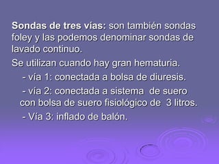 Sondas de tres vías: son también sondas
foley y las podemos denominar sondas de
lavado continuo.
Se utilizan cuando hay gran hematuria.
- vía 1: conectada a bolsa de diuresis.
- vía 2: conectada a sistema de suero
con bolsa de suero fisiológico de 3 litros.
- Vía 3: inflado de balón.

 
