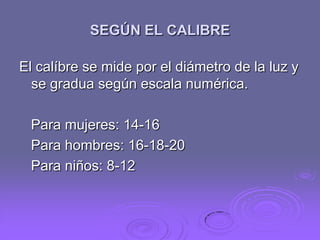 SEGÚN EL CALIBRE
El calíbre se mide por el diámetro de la luz y
se gradua según escala numérica.
Para mujeres: 14-16
Para hombres: 16-18-20
Para niños: 8-12

 