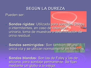 SEGÚN LA DUREZA
Pueden ser:
-

Sondas rígidas: Utilizada para sondajes únicos
o intermitentes, en caso de retención
urinaria, toma de muestras o determinación de
orina residual.

-

Sondas semirrígidas: Son también de una
única vía y se utilizan normalmente en hombres.

-

Sondas blandas: Son las de Foley y las de
silicona, para sondaje permanente. Se fijan
mediante un globo a la vejiga.

 