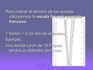 Para indicar el tamaño de las sondas
utilizaremos la escala French o escala
francesa.
1 french = 0,33 mm de diámetro.
Ejemplo:
Una sonda Levin de 18 French
tendrá un diámetro de 6 mm.

 