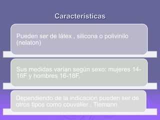 Características
Pueden ser de látex , silicona o polivinilo
(nelaton)

Sus medidas varían según sexo: mujeres 1416F y hombres 16-18F.

Dependiendo de la indicación pueden ser de
otros tipos como couvalier , Tiemann

 