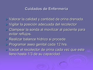 Cuidados de Enfermería







Valorar la calidad y cantidad de orina drenada.
Vigilar la posición adecuada del recolector
Clampear la sonda al movilizar al paciente para
evitar reflujos.
Realizar balance hídrico si procede.
Programar aseo genital cada 12 hrs.
Vaciar el recolector de orina cada vez que este
lleno hasta 1/3 de su capacidad.

 