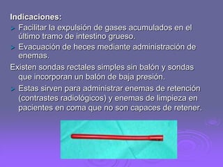 Indicaciones:
 Facilitar la expulsión de gases acumulados en el
último tramo de intestino grueso.
 Evacuación de heces mediante administración de
enemas.
Existen sondas rectales simples sin balón y sondas
que incorporan un balón de baja presión.
 Estas sirven para administrar enemas de retención
(contrastes radiológicos) y enemas de limpieza en
pacientes en coma que no son capaces de retener.

 