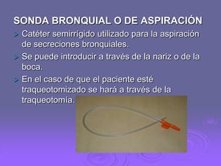SONDA BRONQUIAL O DE ASPIRACIÓN


Catéter semirrígido utilizado para la aspiración
de secreciones bronquiales.
 Se puede introducir a través de la nariz o de la
boca.
 En el caso de que el paciente esté
traqueotomizado se hará a través de la
traqueotomía.

 