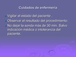 Cuidados de enfermería
 Vigilar

el estado del paciente .
 Observar el resultado del procedimiento.
 No dejar la sonda más de 30 min. Salvo
indicación médica o intolerancia del
paciente.

 
