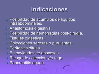 Indicaciones


Posibilidad de acúmulos de líquidos
intraabdominales.
 Anastomosis digestiva.
 Posibilidad de hemorragias post-cirugía.
 Fistulas digestivas.
 Colecciones serosas o purulentas.
 Peritonitis difusa.
 En cavidades de abscesos
 Riesgo de colección y/o fuga
 Pancreatitis aguda.

 