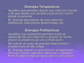 Drenajes Terapéuticos




Aquellos que permiten drenar una colección líquida
o de gas desde una cavidad produciendo menor
stress al paciente.
Ej: Drenaje percutáneo de una colección
subfrénica, colecciones abdominales, etc.

Drenajes Profilácticos





Aquellos cuya presencia permitirá evitar el
desarrollo de una colección o advertir en forma
precoz la presencia de una complicación.
Se indican en caso de grandes disecciones o
anastomosis de alto riesgo.
Ej: Drenaje tubular a caída libre en anastomosis.
Drenaje Tubular aspirativo Hemovac o JacksonPratt en disecciones de tejido celular subcutáneo

 