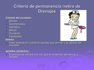 Criterio de permanencia /retiro de
Drenajes
Calidad del exudado:
 Seroso
 Serohemático
 Hemático
 Bilioso
 Purulento
 Fecaloideo
Débito:
 Debe tenerse en cuenta la cavidad que drenan y la calidad del
exudado.
NORMA GENERAL:
 El drenaje se retirará una vez que el contenido sea seroso y
mínimo.

 