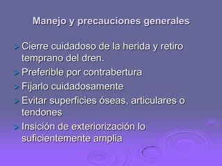 Manejo y precauciones generales
 Cierre

cuidadoso de la herida y retiro
temprano del dren.
 Preferible por contrabertura
 Fijarlo cuidadosamente
 Evitar superficies óseas, articulares o
tendones
 Insición de exteriorización lo
suficientemente amplia

 