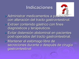Indicaciones
 Administrar

medicamentos a pacientes
con alteración del tracto gastrointestinal.
 Extraer contenido gástrico con fines
diagnósticos y terapéuticos.
 Evitar distensión abdominal en pacientes
post-operados del tracto gastrointestinal.
 Mantener el estómago libre de
secreciones durante o después de cirugía
gastrointestinal

 