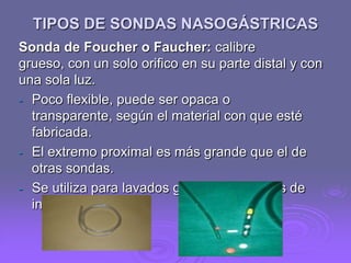 TIPOS DE SONDAS NASOGÁSTRICAS
Sonda de Foucher o Faucher: calibre
grueso, con un solo orifico en su parte distal y con
una sola luz.
- Poco flexible, puede ser opaca o
transparente, según el material con que esté
fabricada.
- El extremo proximal es más grande que el de
otras sondas.
- Se utiliza para lavados gástricos en casos de
intoxicaciones.

 