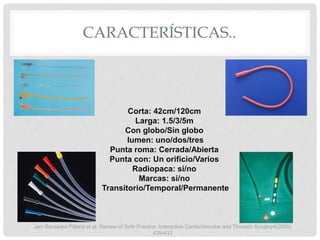 CARACTERÍSTICAS..
Corta: 42cm/120cm
Larga: 1.5/3/5m
Con globo/Sin globo
lumen: uno/dos/tres
Punta roma: Cerrada/Abierta
Punta con: Un orificio/Varios
Radiopaca: si/no
Marcas: si/no
Transitorio/Temporal/Permanente
Jain Bauskara Pillaria et al. Review of Safe Practice. Interactive CardioVascular and Thoracic Surgery4(2005)
429-433
 