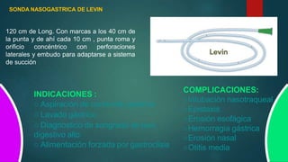 SONDA NASOGASTRICA DE LEVIN
120 cm de Long. Con marcas a los 40 cm de
la punta y de ahí cada 10 cm , punta roma y
orificio concéntrico con perforaciones
laterales y embudo para adaptarse a sistema
de succión
INDICACIONES :
○ Aspiración de contenido gástrico
○ Lavado gástrico
○ Diagnostico de sangrado de tuvo
digestivo alto
○ Alimentación forzada por gastroclisis
COMPLICACIONES:
○Intubación nasotraqueal
○Epistaxis
○Erosión esofágica
○Hemorragia gástrica
○Erosión nasal
○Otitis media
 