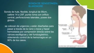 SONDA DE SENGSTAKEN-
BLAKEMORE
Sonda de hule, flexible, longitud de 95cm,
calibre 14 a 20F, punta roma con orificio
central, perforaciones laterales, posee dos
globos.
se colocan de urgencia y están diseñadas para
pasar a través de la nariz o boca y hacer
hemostasia por compresión directa sobre las
várices esofágicas y del fundusgástrico,
obteniendo control de la hemorragia en un
90% de los casos.
 