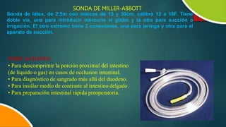 SONDA DE MILLER-ABBOTT
Sonda de látex, de 2.5m con marcas de 15 y 30cm, calibre 12 a 18F. Tiene
doble vía, una para introducir mercurio al globo y la otra para succión o
irrigación. El otro extremo tiene 2 conexiones, una para jeringa y otra para el
aparato de succión.
INDICACIONES:
• Para descomprimir la porción proximal del intestino
(de liquido o gas) en casos de occlusion intestinal.
• Para diagnóstico de sangrado más allá del duodeno.
• Para instilar medio de contraste al intestino delgado.
• Para preparaci6n intestinal rápida preoperatoria.
 