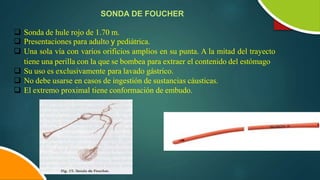 SONDA DE FOUCHER
 Sonda de hule rojo de 1.70 m.
 Presentaciones para adulto y pediátrica.
 Una sola vía con varios orificios amplios en su punta. A la mitad del trayecto
tiene una perilla con la que se bombea para extraer el contenido del estómago
 Su uso es exclusivamente para lavado gástrico.
 No debe usarse en casos de ingestión de sustancias cáusticas.
 El extremo proximal tiene conformación de embudo.
 
