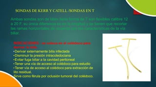 SONDAS DE KERR Y CATELL /SONDAS EN T
Ambas sondas son de látex tiene forma de T son flexibles calibre 12
a 20 F. su única diferencia es en la longitud y se tienen que recortar
las ramas horizontales de acuerdo con las características de la vía
biliar.
INDICACIONES : se coloca en el colédoco para
derivar la bilis.
•Derivar externamente bilis infectada
•Disminuir la presión intracoledociana
•Evitar fuga biliar a la cavidad peritoneal
•Tener una vía de acceso al colédoco para estudio
•Tener vía de acceso al colédoco para extracción de
lito residual.
Sirve como férula por oclusión tumoral del colédoco.
 
