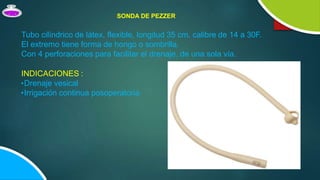 Tubo cilíndrico de látex, flexible, longitud 35 cm, calibre de 14 a 30F.
El extremo tiene forma de hongo o sombrilla.
Con 4 perforaciones para facilitar el drenaje, de una sola vía.
INDICACIONES :
•Drenaje vesical
•Irrigación continua posoperatoria
SONDA DE PEZZER
 