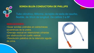SONDA BUJÍA CONDUCTORA DE PHILLIPS
Tubo cilíndrico, filiforme, de tejido de seda de caucho,
flexible, de 30cm de longitud. De calibre 3 a 8F.
INDICACIONES :
•Guiar sondas uretrales en estrecheces
excéntricas de la uretra.
•Drenaje vesical en retenciones urinarias
por obstrucción en cuello vesical.
•Resolución paliativa de la retención aguda
de orina.
 