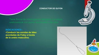 CONDUCTOR DE GUYON
Tiene forma de interrogación alargada, curvatura
uretrovesical con punta abotonada o de oliva
INDICACIONES :
•Conducir las sondas de látex
acordadas de Foley a través
de la uretra masculina.
 