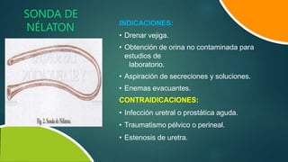 SONDA DE
NÉLATON INDICACIONES:
• Drenar vejiga.
• Obtención de orina no contaminada para
estudios de
laboratorio.
• Aspiración de secreciones y soluciones.
• Enemas evacuantes.
CONTRAIDICACIONES:
• Infección uretral o prostática aguda.
• Traumatismo pélvico o perineal.
• Estenosis de uretra.
 