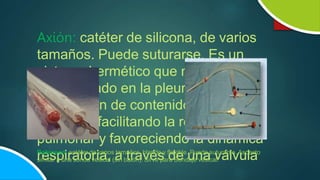 Axión: catéter de silicona, de varios
tamaños. Puede suturarse. Es un
sistema hermético que mediante un
tubo ubicado en la pleura permite la
eliminación de contenido líquido o
gaseoso, facilitando la reexpansión
pulmonar y favoreciendo la dinámica
respiratoria, a través de una válvula
Robinson: catéter de varios tamaños, blando y flexible. Puede suturarse. Aspecto
similar a una sonda vesical (sin balón). Sirve para Sondaje vesical.
 