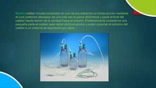 Redón:catéter circular conectado en uno de sus extremos un trócar-pincho mediante
el cual podemos atravesar de una sola vez la pared abdominal y sacar el final del
catéter desde dentro de la cavidad hacia el exterior. Posteriormente cortaremos una
pequeña parte el catéter para retirar el trócar-pincho y poder conectar el extremo del
catéter a un sistema de aspiración por vacío.
 