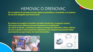 Es un sistema de drenaje cerrado rígido de polietileno, conectado a un sistema
de succión plegable que forma vacío.
Se coloca en cirugías en heridas cerradas donde hay un espacio muerto.
•Sirve para crear adherencias que favorecen la cicatrización.
•Al retirar el liquido, contribuye a reducir el riesgo de infección y daño cutáneo.
•Se usa cuando la hemostasia fue imperfecta y se sospecha que pueda haber
acumulación posquirúrgica de material hemático.
HEMOVAC O DRENOVAC
 