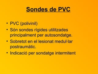 Sondes de PVC   PVC (polivinil) Són sondes rígides utilitzades principalment per autosondatge.  Sobretot en el lesionat medul·lar postraumàtic. Indicació per sondatge intermitent  
