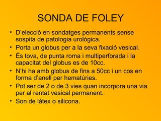 SONDA DE FOLEY D’elecció en sondatges permanents sense sospita de patologia urològica. Porta un globus per a la seva fixació vesical. És tova, de punta roma i multiperforada i la capacitat del globus es de 10cc. N’hi ha amb globus de fins a 50cc i un cos en forma d’anell per hematúries. Pot ser de 2 o de 3 vies quan incorpora una via per al rentat vesical permanent. Son de làtex o silicona. 