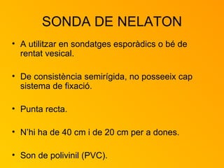 SONDA DE NELATON A utilitzar en sondatges esporàdics o bé de rentat vesical.  De consistència semirígida, no posseeix cap sistema de fixació.  Punta recta. N’hi ha de 40 cm i de 20 cm per a dones. Son de polivinil (PVC). 