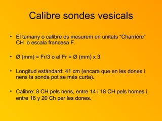 Calibre sondes vesicals El tamany o calibre es mesurem en unitats “Charrière” CH  o escala francesa F. Ø (mm) = Fr/3 o el Fr = Ø (mm) x 3 Longitud estàndard: 41 cm (encara que en les dones i nens la sonda pot se més curta). Calibre: 8 CH pels nens, entre 14 i 18 CH pels homes i entre 16 y 20 Ch per les dones.   