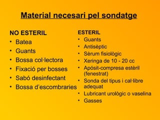 Material necesari pel sondatge   NO ESTERIL Batea Guants Bossa col·lectora Fixació per bosses Sabó desinfectant Bossa d’escombraries ESTERIL Guants Antisèptic Sèrum fisiològic  Xeringa de 10 - 20 cc Apósit-compresa estèril (fenestrat) Sonda del tipus i cal·libre adequat Lubricant urològic o vaselina Gasses 