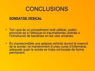 CONCLUSIONS  SONDATGE VESICAL Tot i que és un procediment molt utilitzat, poden provocar-se a l’efectuar-lo traumatismes uretrals o l’introducció de bactèries en les vies urinàries. És imprescindible una asèpsia estricta durant la inserció de la sonda i el manteniment d’unes cures d’Infermeria adequats quan la sonda es troba col·locada de forma permanent. 
