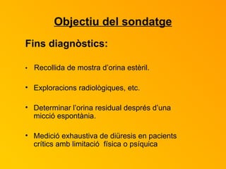 Objectiu del sondatge Fins diagnòstics: •  Recollida de mostra d’orina estèril. Exploracions radiològiques, etc. Determinar l’orina residual després d’una micció espontània. Medició exhaustiva de diüresis en pacients crítics amb limitació  física o psíquica 