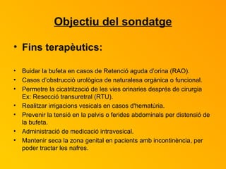 Objectiu del sondatge Fins terapèutics: Buidar la bufeta en casos de Retenció aguda d’orina (RAO). Casos d’obstrucció urològica de naturalesa orgànica o funcional. Permetre la cicatrització de les vies orinaries després de cirurgia Ex: Resecció transuretral (RTU). Realitzar irrigacions vesicals en casos d'hematúria. Prevenir la tensió en la pelvis o ferides abdominals per distensió de la bufeta. Administració de medicació intravesical. Mantenir seca la zona genital en pacients amb incontinència, per poder tractar les nafres. 