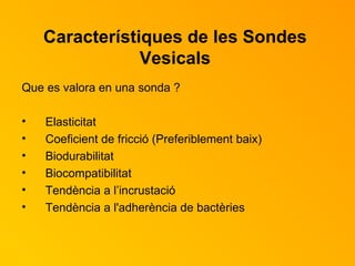 Característiques de les Sondes Vesicals Que es valora en una sonda ? Elasticitat  Coeficient de fricció (Preferiblement baix) Biodurabilitat Biocompatibilitat Tendència a l’incrustació Tendència a l'adherència de bactèries 